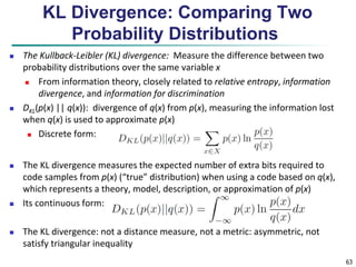 63 
KL Divergence: Comparing Two 
Probability Distributions 
 The Kullback-Leibler (KL) divergence: Measure the difference between two 
probability distributions over the same variable x 
 From information theory, closely related to relative entropy, information 
divergence, and information for discrimination 
 DKL(p(x) || q(x)): divergence of q(x) from p(x), measuring the information lost 
when q(x) is used to approximate p(x) 
 Discrete form: 
 The KL divergence measures the expected number of extra bits required to 
code samples from p(x) (“true” distribution) when using a code based on q(x), 
which represents a theory, model, description, or approximation of p(x) 
 Its continuous form: 
 The KL divergence: not a distance measure, not a metric: asymmetric, not 
satisfy triangular inequality 
 