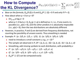 64 
How to Compute 
the KL Divergence? 
 Base on the formula, DKL(P,Q) ≥ 0 and DKL(P || Q) = 0 if and only if P = Q. 
 How about when p = 0 or q = 0? 
 limp→0 p log p = 0 
 when p != 0 but q = 0, DKL(p || q) is defined as ∞, i.e., if one event e is 
possible (i.e., p(e) > 0), and the other predicts it is absolutely impossible 
(i.e., q(e) = 0), then the two distributions are absolutely different 
 However, in practice, P and Q are derived from frequency distributions, not 
counting the possibility of unseen events. Thus smoothing is needed 
 Example: P : (a : 3/5, b : 1/5, c : 1/5). Q : (a : 5/9, b : 3/9, d : 1/9) 
 need to introduce a small constant ϵ, e.g., ϵ = 10−3 
 The sample set observed in P, SP = {a, b, c}, SQ = {a, b, d}, SU = {a, b, c, d} 
 Smoothing, add missing symbols to each distribution, with probability ϵ 
 P′ : (a : 3/5 − ϵ/3, b : 1/5 − ϵ/3, c : 1/5 − ϵ/3, d : ϵ) 
 Q′ : (a : 5/9 − ϵ/3, b : 3/9 − ϵ/3, c : ϵ, d : 1/9 − ϵ/3). 
 DKL(P’ || Q’) can be computed easily 
 
