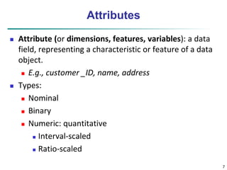 7 
Attributes 
 Attribute (or dimensions, features, variables): a data 
field, representing a characteristic or feature of a data 
object. 
 E.g., customer _ID, name, address 
 Types: 
 Nominal 
 Binary 
 Numeric: quantitative 
 Interval-scaled 
 Ratio-scaled 
 