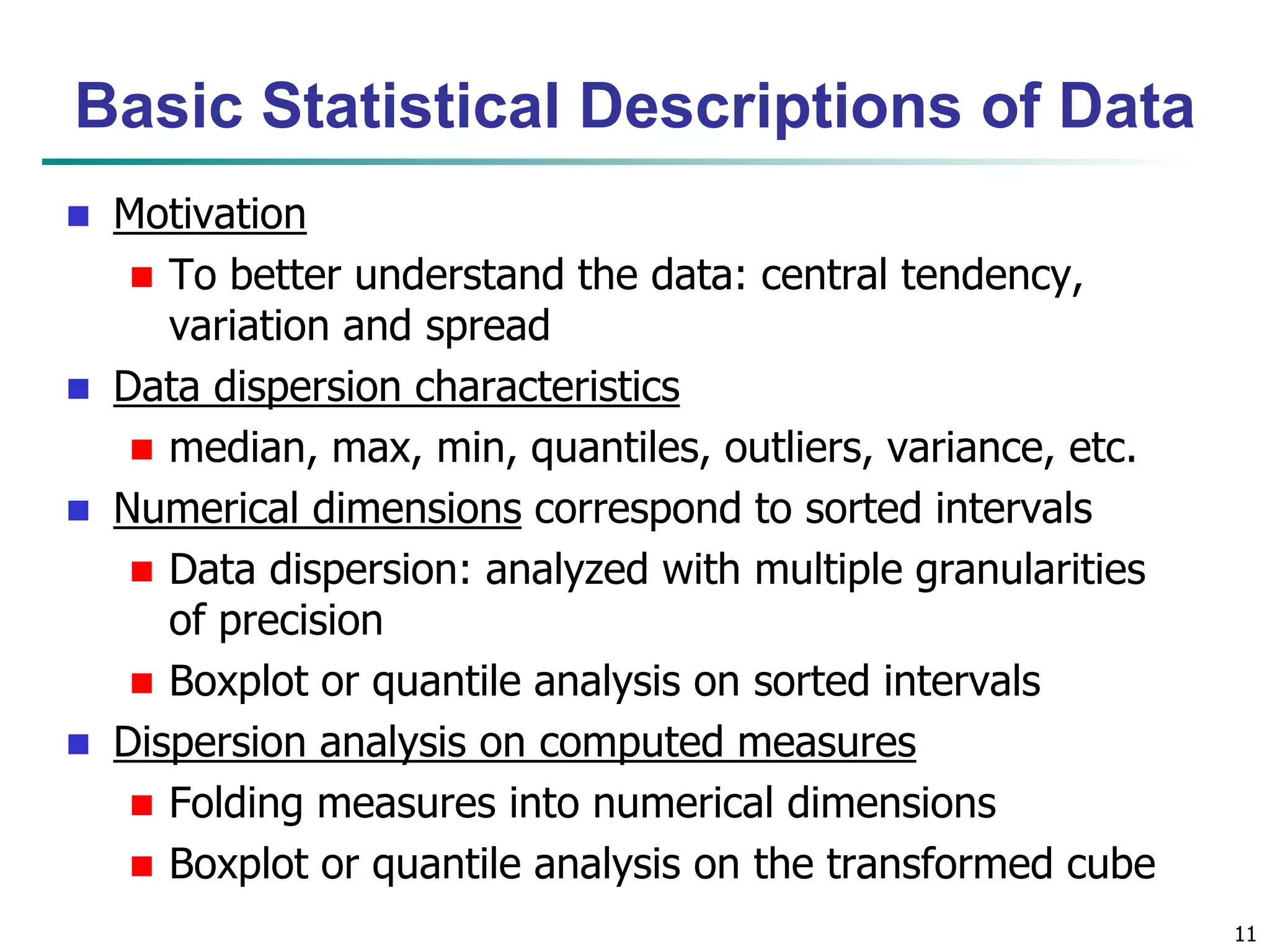11 
Basic Statistical Descriptions of Data 
 Motivation 
 To better understand the data: central tendency, 
variation and spread 
 Data dispersion characteristics 
 median, max, min, quantiles, outliers, variance, etc. 
 Numerical dimensions correspond to sorted intervals 
 Data dispersion: analyzed with multiple granularities 
of precision 
 Boxplot or quantile analysis on sorted intervals 
 Dispersion analysis on computed measures 
 Folding measures into numerical dimensions 
 Boxplot or quantile analysis on the transformed cube 
 