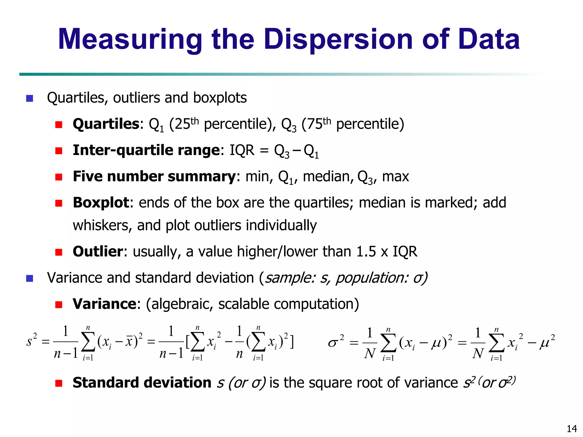 14 
Measuring the Dispersion of Data 
 Quartiles, outliers and boxplots 
 Quartiles: Q1 (25th percentile), Q3 (75th percentile) 
 Inter-quartile range: IQR = Q3 – Q1 
 Five number summary: min, Q1, median, Q3, max 
 Boxplot: ends of the box are the quartiles; median is marked; add 
whiskers, and plot outliers individually 
 Outlier: usually, a value higher/lower than 1.5 x IQR 
 Variance and standard deviation (sample: s, population: σ) 
 Variance: (algebraic, scalable computation) 
2 2 
2 2 ( ) ] 
   
  
 
 
   
 
i i 
n 
2 2 1 
 Standard deviation s (or σ) is the square root of variance s2 (or σ2) 
 
n 
i 
n 
i 
n 
i 
i x 
n 
x 
n 
x x 
n 
s 
1 1 
1 
1 
[ 
1 
1 
( ) 
1 
1 
  
  
    
i 
i 
n 
i 
i x 
N 
x 
N 1 
2 2 
1 
( ) 
1 
   
 