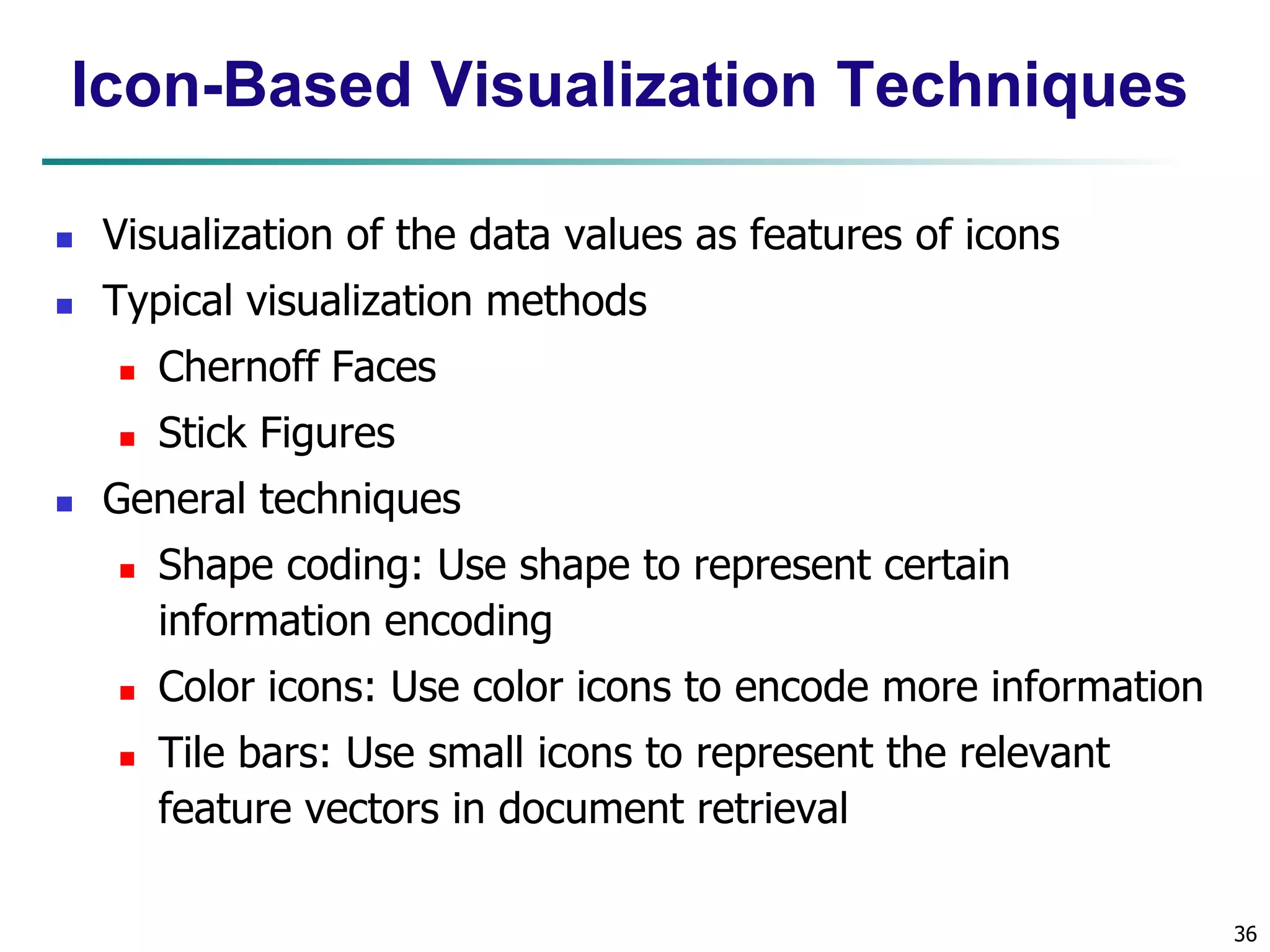 36 
Icon-Based Visualization Techniques 
 Visualization of the data values as features of icons 
 Typical visualization methods 
 Chernoff Faces 
 Stick Figures 
 General techniques 
 Shape coding: Use shape to represent certain 
information encoding 
 Color icons: Use color icons to encode more information 
 Tile bars: Use small icons to represent the relevant 
feature vectors in document retrieval 
 