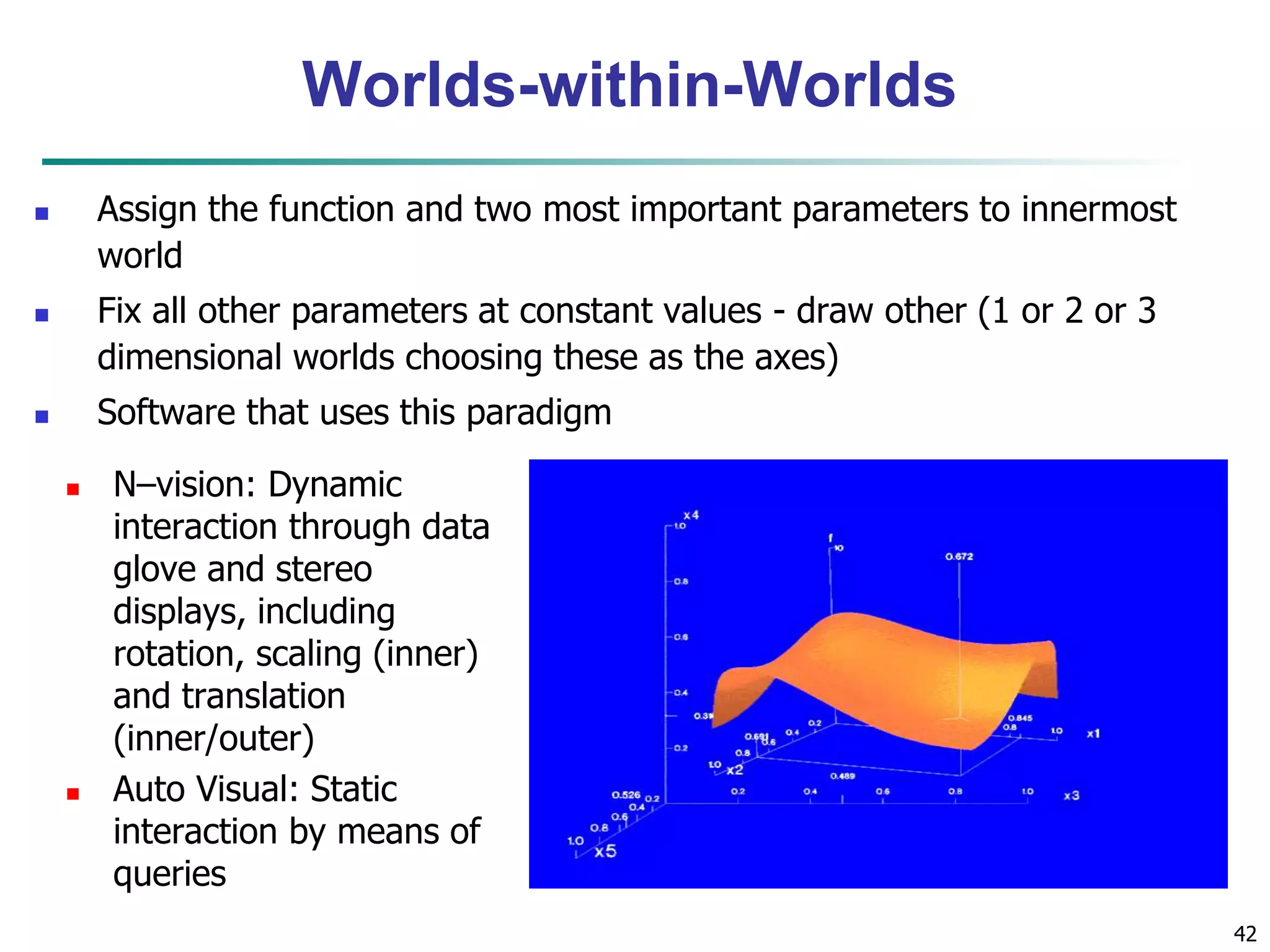 42 
Worlds-within-Worlds 
 Assign the function and two most important parameters to innermost 
world 
 Fix all other parameters at constant values - draw other (1 or 2 or 3 
dimensional worlds choosing these as the axes) 
 Software that uses this paradigm 
 N–vision: Dynamic 
interaction through data 
glove and stereo 
displays, including 
rotation, scaling (inner) 
and translation 
(inner/outer) 
 Auto Visual: Static 
interaction by means of 
queries 
 