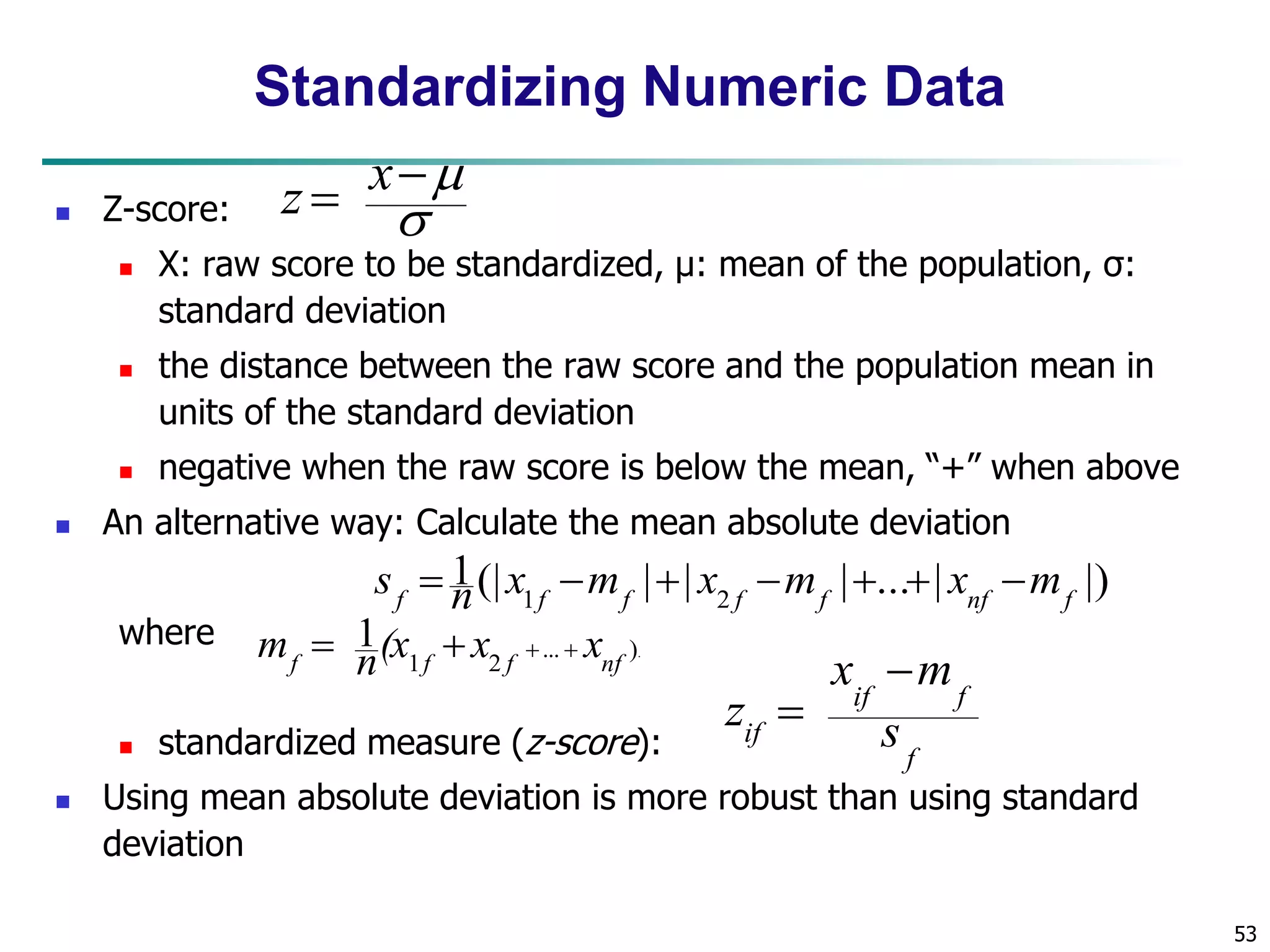 53 
Standardizing Numeric Data 
 Z-score: 
 
 X: raw score to be standardized, μ: mean of the population, σ: 
standard deviation 
 the distance between the raw score and the population mean in 
units of the standard deviation 
 negative when the raw score is below the mean, “+” when above 
 An alternative way: Calculate the mean absolute deviation 
where 
1(| | | | ... | |) 
f 1f f 2 f f nf f s  n x m  x m   x m 
 standardized measure (z-score): 
x  
m 
if f 
z 
 
 Using mean absolute deviation is more robust than using standard 
deviation 
... ). 
1 2 
1 
f f f nf m  n(x  x   x 
f 
if s 
 
 
x 
z 
 