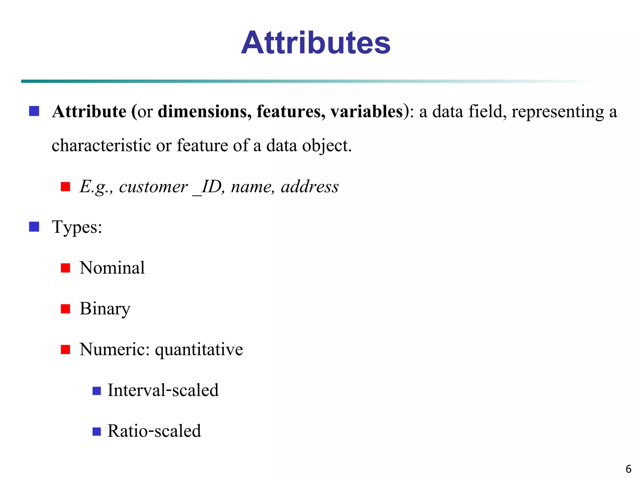 6 
Attributes 
 Attribute (or dimensions, features, variables): a data field, representing a 
characteristic or feature of a data object. 
 E.g., customer _ID, name, address 
 Types: 
 Nominal 
 Binary 
 Numeric: quantitative 
 Interval-scaled 
 Ratio-scaled 
 