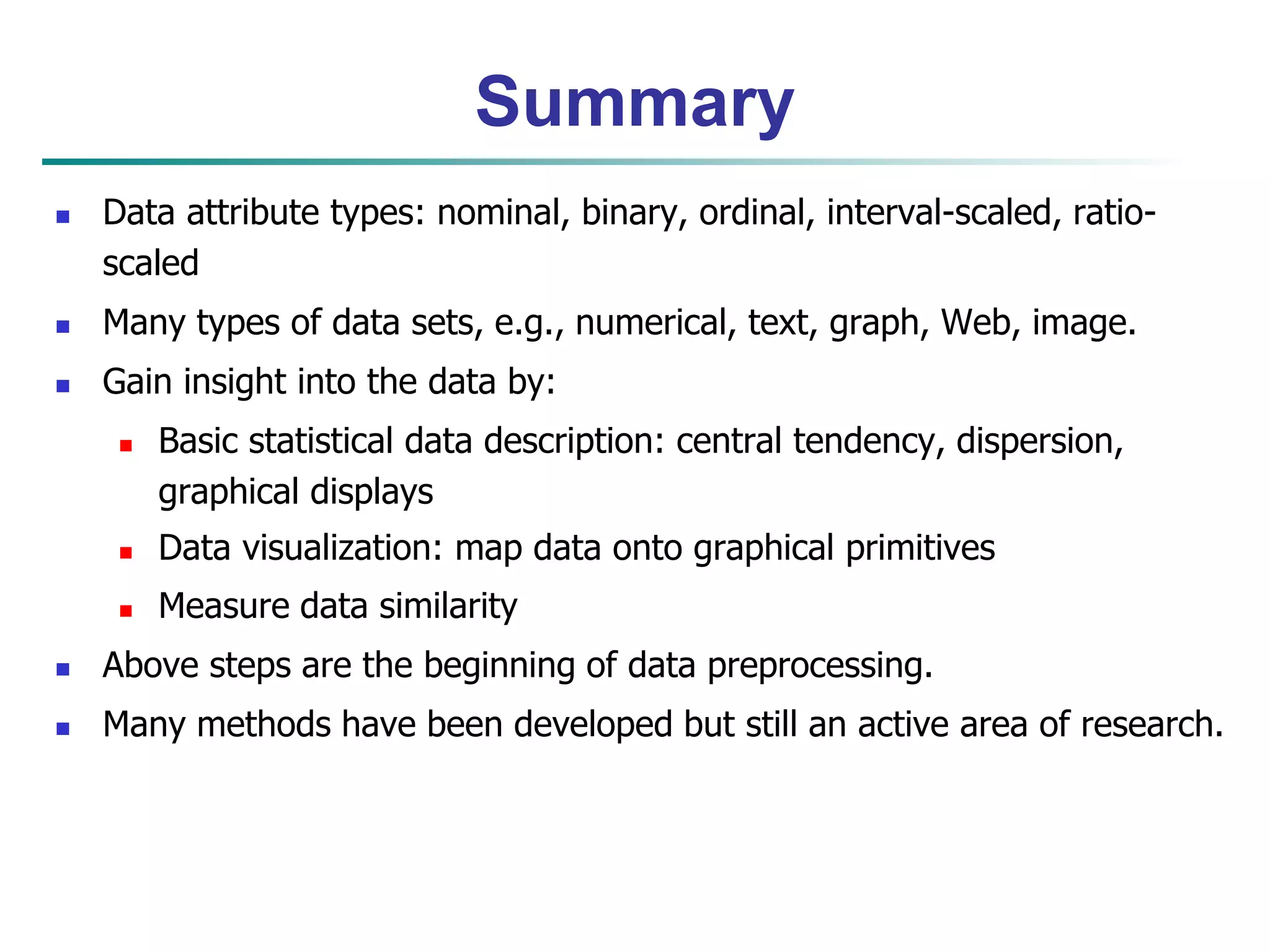 Summary 
 Data attribute types: nominal, binary, ordinal, interval-scaled, ratio-scaled 
 Many types of data sets, e.g., numerical, text, graph, Web, image. 
 Gain insight into the data by: 
 Basic statistical data description: central tendency, dispersion, 
graphical displays 
 Data visualization: map data onto graphical primitives 
 Measure data similarity 
 Above steps are the beginning of data preprocessing. 
 Many methods have been developed but still an active area of research. 
