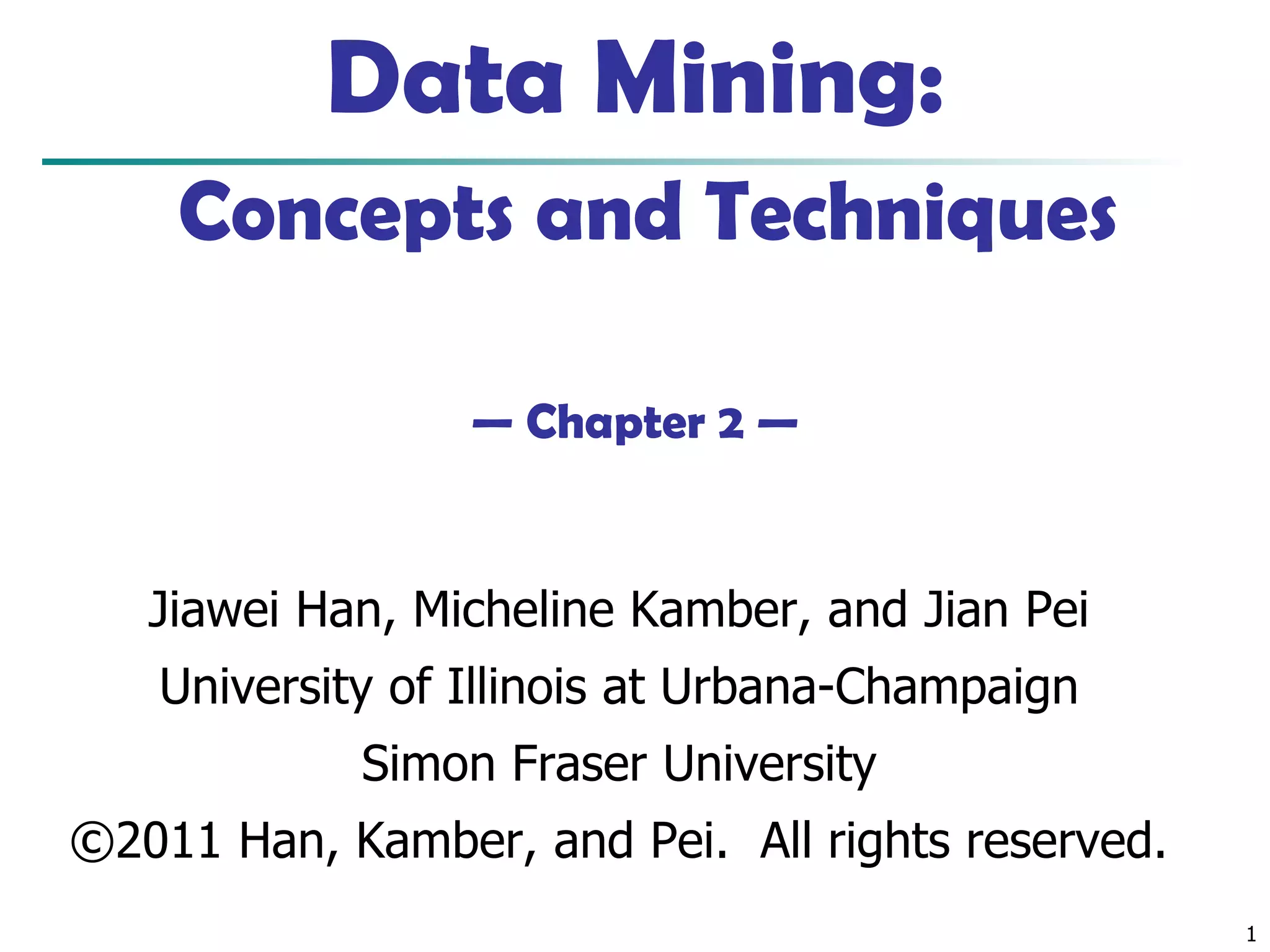1
Data Mining:
Concepts and Techniques
— Chapter 2 —
Jiawei Han, Micheline Kamber, and Jian Pei
University of Illinois at Urbana-Champaign
Simon Fraser University
©2011 Han, Kamber, and Pei. All rights reserved.
 