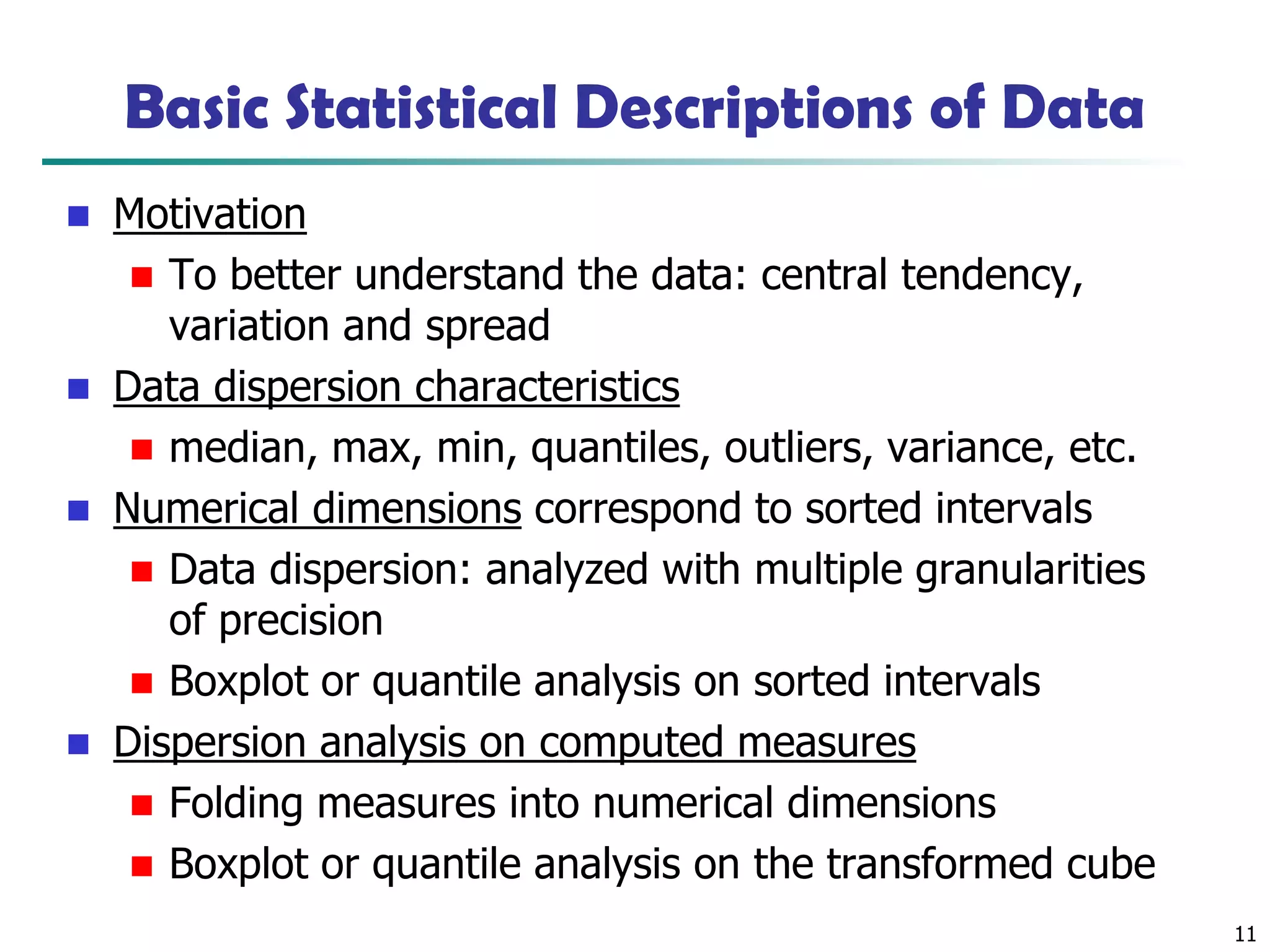 11
Basic Statistical Descriptions of Data
◼ Motivation
◼ To better understand the data: central tendency,
variation and spread
◼ Data dispersion characteristics
◼ median, max, min, quantiles, outliers, variance, etc.
◼ Numerical dimensions correspond to sorted intervals
◼ Data dispersion: analyzed with multiple granularities
of precision
◼ Boxplot or quantile analysis on sorted intervals
◼ Dispersion analysis on computed measures
◼ Folding measures into numerical dimensions
◼ Boxplot or quantile analysis on the transformed cube
 