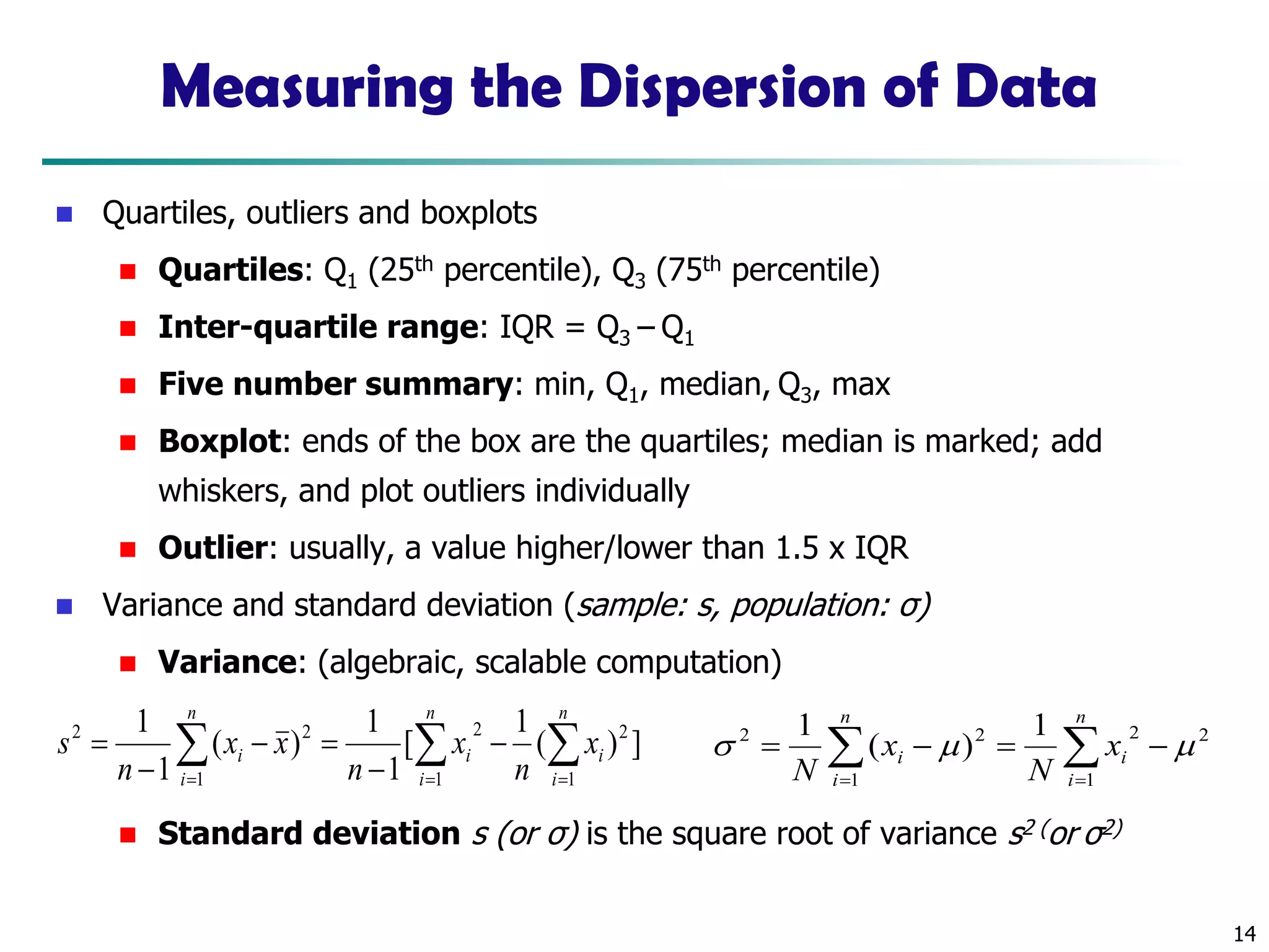 14
Measuring the Dispersion of Data
◼ Quartiles, outliers and boxplots
◼ Quartiles: Q1 (25th percentile), Q3 (75th percentile)
◼ Inter-quartile range: IQR = Q3 – Q1
◼ Five number summary: min, Q1, median, Q3, max
◼ Boxplot: ends of the box are the quartiles; median is marked; add
whiskers, and plot outliers individually
◼ Outlier: usually, a value higher/lower than 1.5 x IQR
◼ Variance and standard deviation (sample: s, population: σ)
◼ Variance: (algebraic, scalable computation)
◼ Standard deviation s (or σ) is the square root of variance s2 (or σ2)
  = ==
−
−
=−
−
=
n
i
n
i
ii
n
i
i x
n
x
n
xx
n
s
1 1
22
1
22
])(
1
[
1
1
)(
1
1
 ==
−=−=
n
i
i
n
i
i x
N
x
N 1
22
1
22 1
)(
1

 