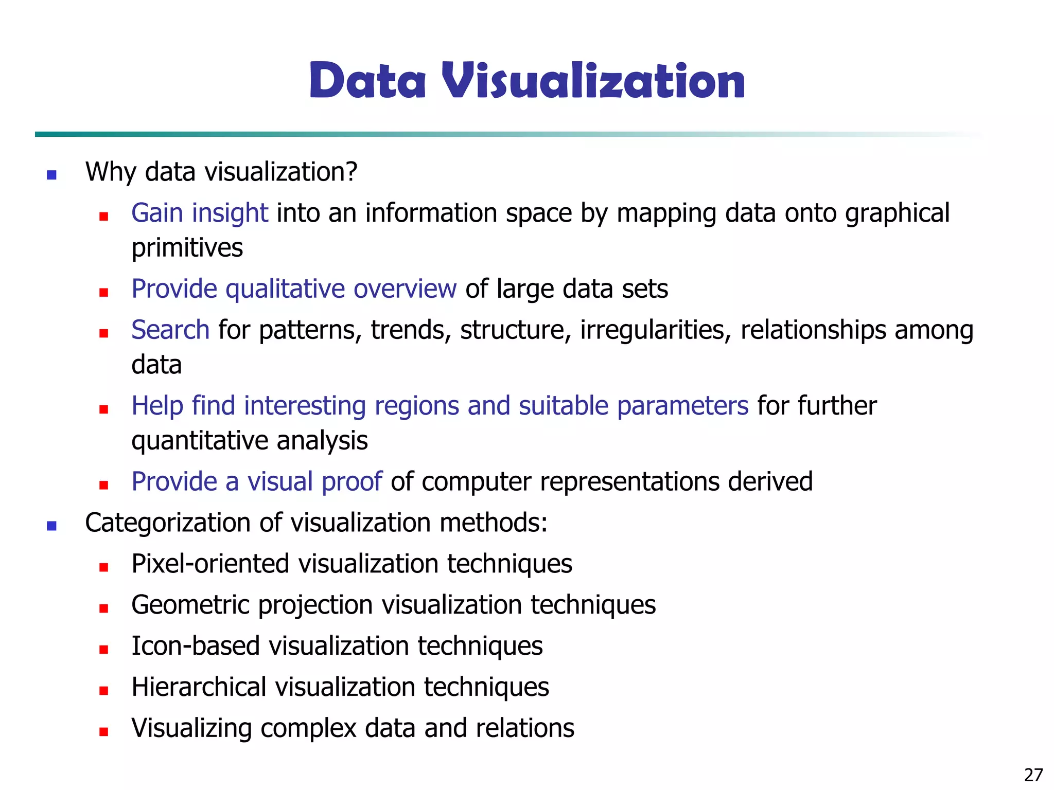 27
Data Visualization
◼ Why data visualization?
◼ Gain insight into an information space by mapping data onto graphical
primitives
◼ Provide qualitative overview of large data sets
◼ Search for patterns, trends, structure, irregularities, relationships among
data
◼ Help find interesting regions and suitable parameters for further
quantitative analysis
◼ Provide a visual proof of computer representations derived
◼ Categorization of visualization methods:
◼ Pixel-oriented visualization techniques
◼ Geometric projection visualization techniques
◼ Icon-based visualization techniques
◼ Hierarchical visualization techniques
◼ Visualizing complex data and relations
 