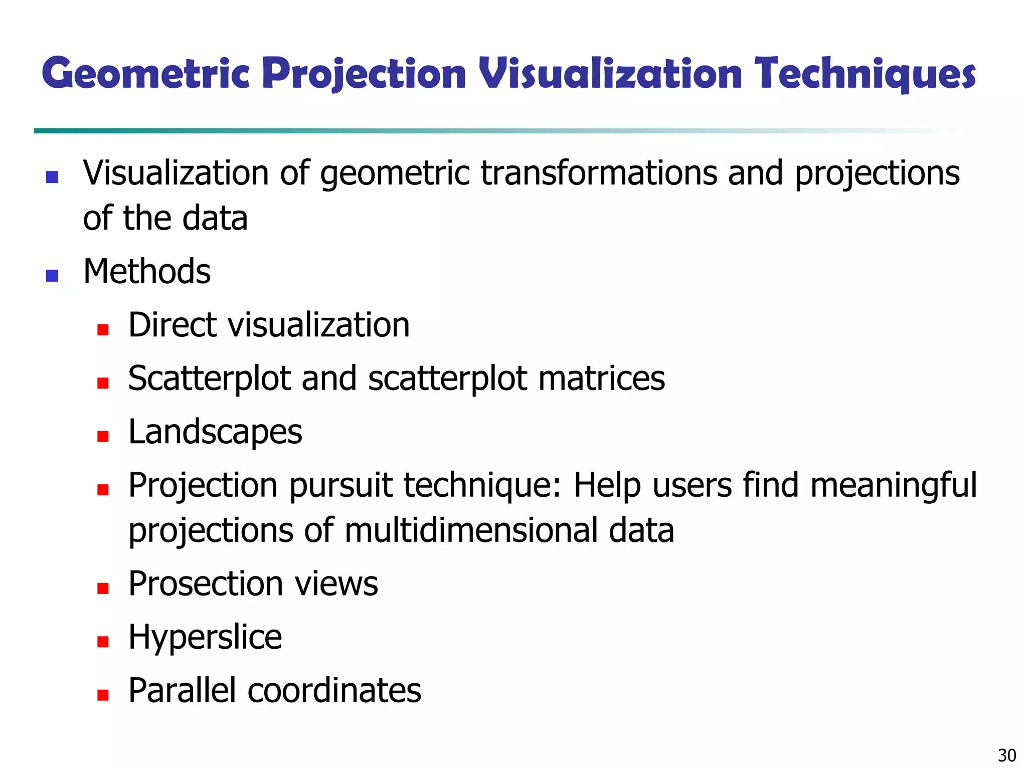30
Geometric Projection Visualization Techniques
◼ Visualization of geometric transformations and projections
of the data
◼ Methods
◼ Direct visualization
◼ Scatterplot and scatterplot matrices
◼ Landscapes
◼ Projection pursuit technique: Help users find meaningful
projections of multidimensional data
◼ Prosection views
◼ Hyperslice
◼ Parallel coordinates
 