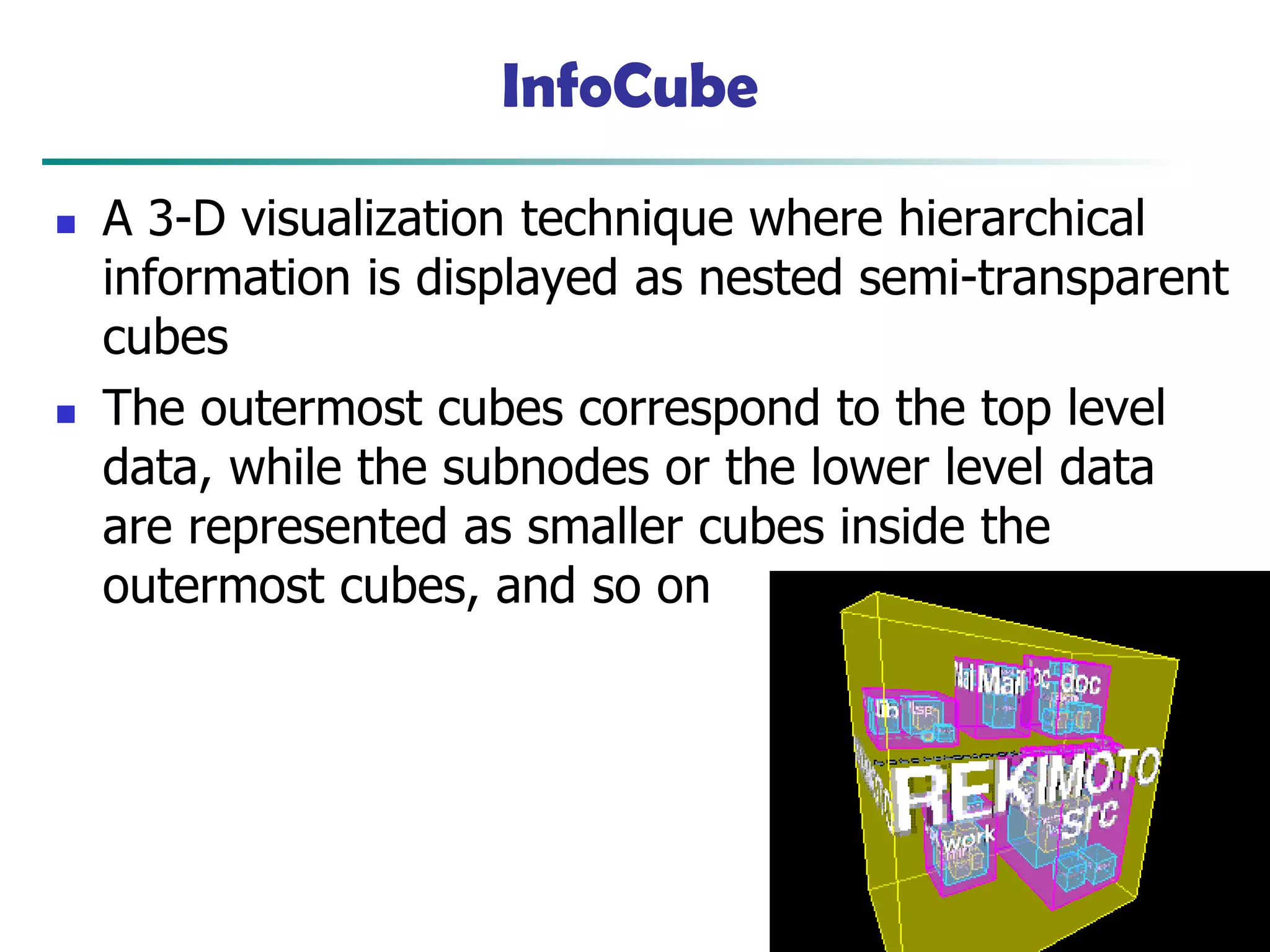 45
InfoCube
◼ A 3-D visualization technique where hierarchical
information is displayed as nested semi-transparent
cubes
◼ The outermost cubes correspond to the top level
data, while the subnodes or the lower level data
are represented as smaller cubes inside the
outermost cubes, and so on
 