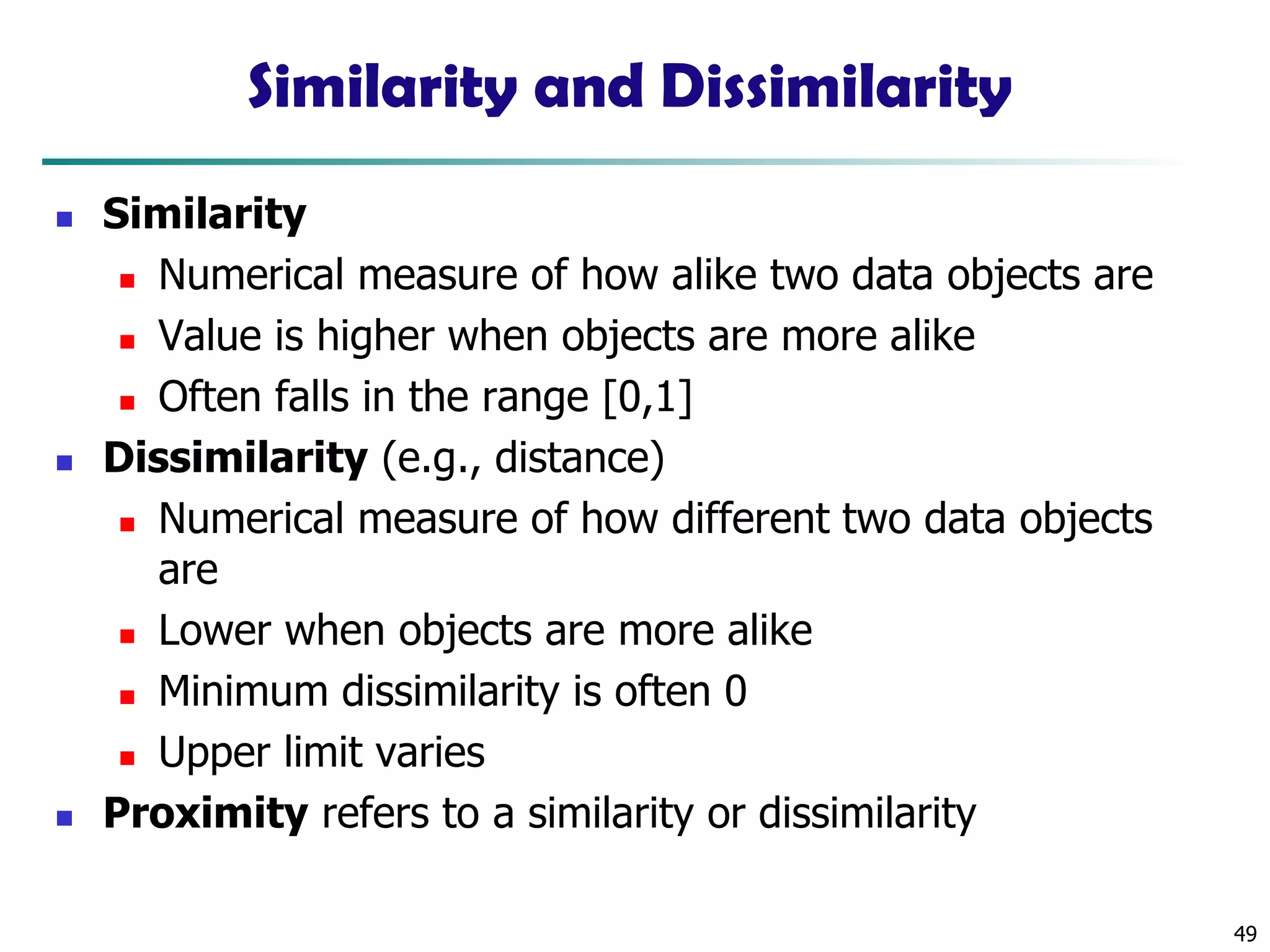49
Similarity and Dissimilarity
◼ Similarity
◼ Numerical measure of how alike two data objects are
◼ Value is higher when objects are more alike
◼ Often falls in the range [0,1]
◼ Dissimilarity (e.g., distance)
◼ Numerical measure of how different two data objects
are
◼ Lower when objects are more alike
◼ Minimum dissimilarity is often 0
◼ Upper limit varies
◼ Proximity refers to a similarity or dissimilarity
 