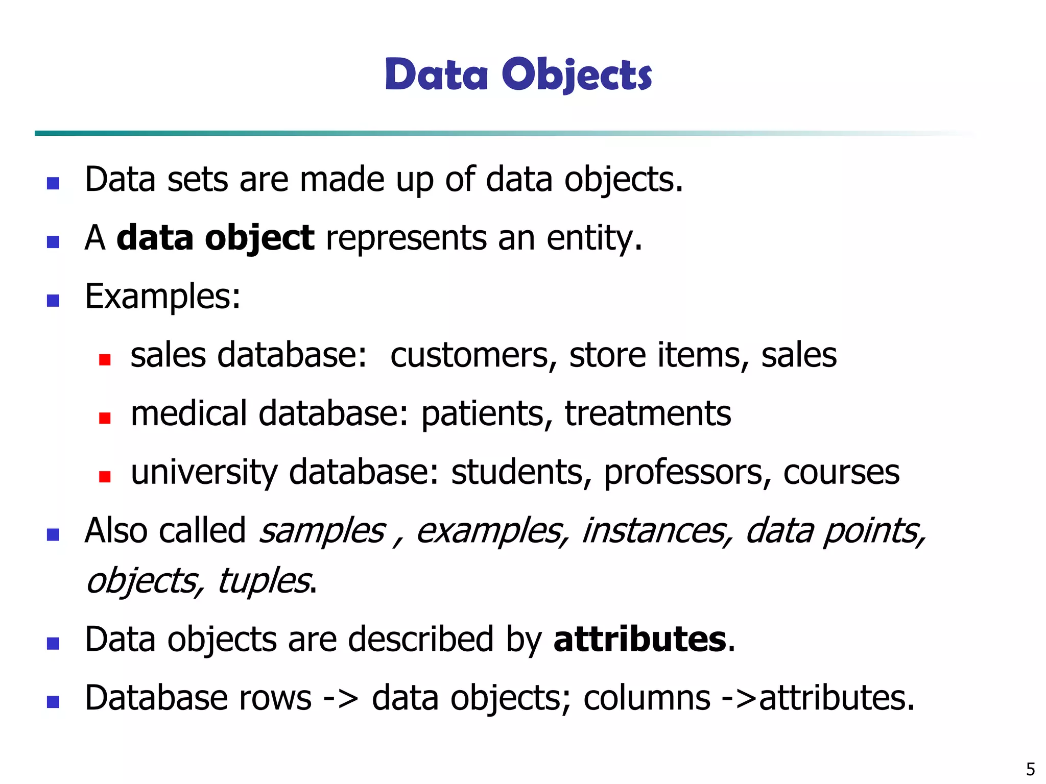 5
Data Objects
◼ Data sets are made up of data objects.
◼ A data object represents an entity.
◼ Examples:
◼ sales database: customers, store items, sales
◼ medical database: patients, treatments
◼ university database: students, professors, courses
◼ Also called samples , examples, instances, data points,
objects, tuples.
◼ Data objects are described by attributes.
◼ Database rows -> data objects; columns ->attributes.
 