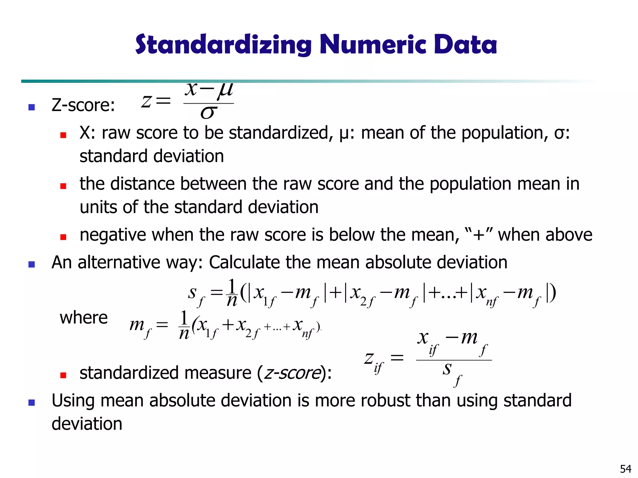 54
Standardizing Numeric Data
◼ Z-score:
◼ X: raw score to be standardized, μ: mean of the population, σ:
standard deviation
◼ the distance between the raw score and the population mean in
units of the standard deviation
◼ negative when the raw score is below the mean, “+” when above
◼ An alternative way: Calculate the mean absolute deviation
where
◼ standardized measure (z-score):
◼ Using mean absolute deviation is more robust than using standard
deviation
.)...
21
1
nffff
xx(xnm +++=
|)|...|||(|1
21 fnffffff
mxmxmxns −++−+−=
f
fif
if s
mx
z
−
=

−= xz
 