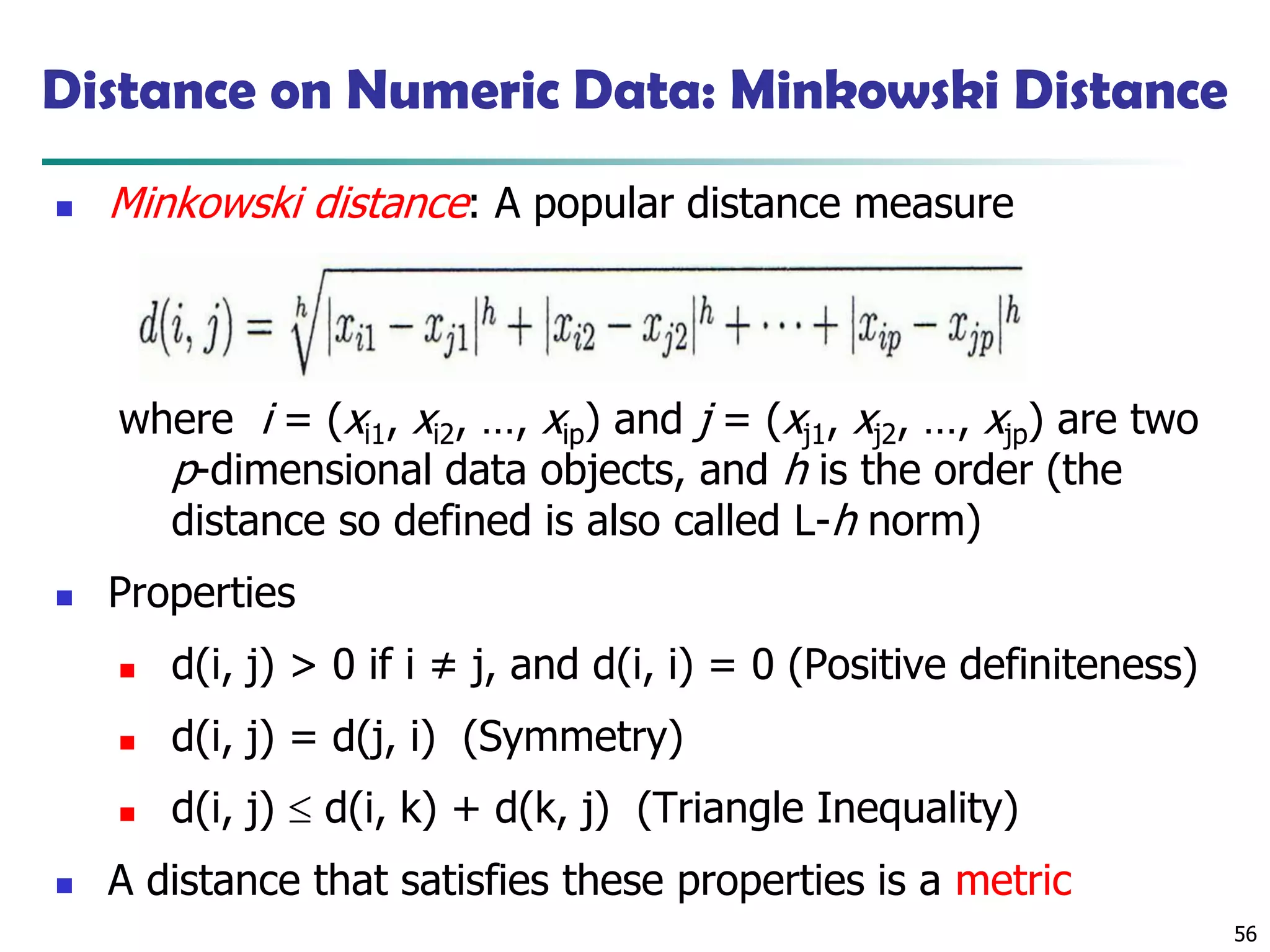 56
Distance on Numeric Data: Minkowski Distance
◼ Minkowski distance: A popular distance measure
where i = (xi1, xi2, …, xip) and j = (xj1, xj2, …, xjp) are two
p-dimensional data objects, and h is the order (the
distance so defined is also called L-h norm)
◼ Properties
◼ d(i, j) > 0 if i ≠ j, and d(i, i) = 0 (Positive definiteness)
◼ d(i, j) = d(j, i) (Symmetry)
◼ d(i, j)  d(i, k) + d(k, j) (Triangle Inequality)
◼ A distance that satisfies these properties is a metric
 