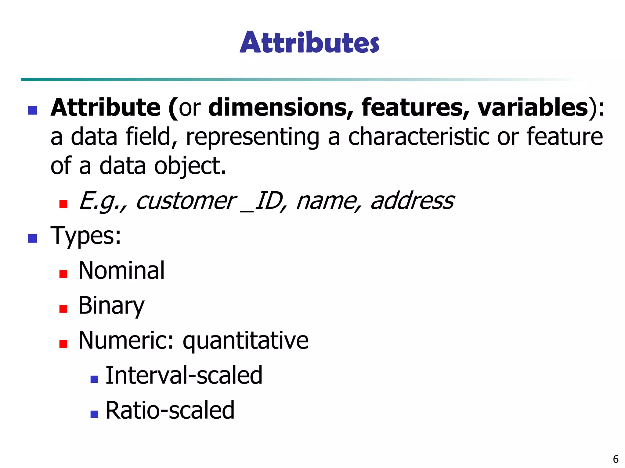 6
Attributes
◼ Attribute (or dimensions, features, variables):
a data field, representing a characteristic or feature
of a data object.
◼ E.g., customer _ID, name, address
◼ Types:
◼ Nominal
◼ Binary
◼ Numeric: quantitative
◼ Interval-scaled
◼ Ratio-scaled
 