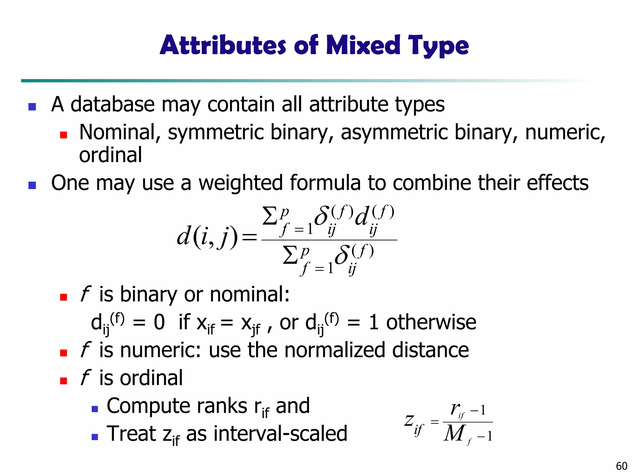 60
Attributes of Mixed Type
◼ A database may contain all attribute types
◼ Nominal, symmetric binary, asymmetric binary, numeric,
ordinal
◼ One may use a weighted formula to combine their effects
◼ f is binary or nominal:
dij
(f) = 0 if xif = xjf , or dij
(f) = 1 otherwise
◼ f is numeric: use the normalized distance
◼ f is ordinal
◼ Compute ranks rif and
◼ Treat zif as interval-scaled
)(
1
)()(
1
),( f
ij
p
f
f
ij
f
ij
p
f
d
jid


=
=


=
1
1
−
−
=
f
if
M
rzif
 