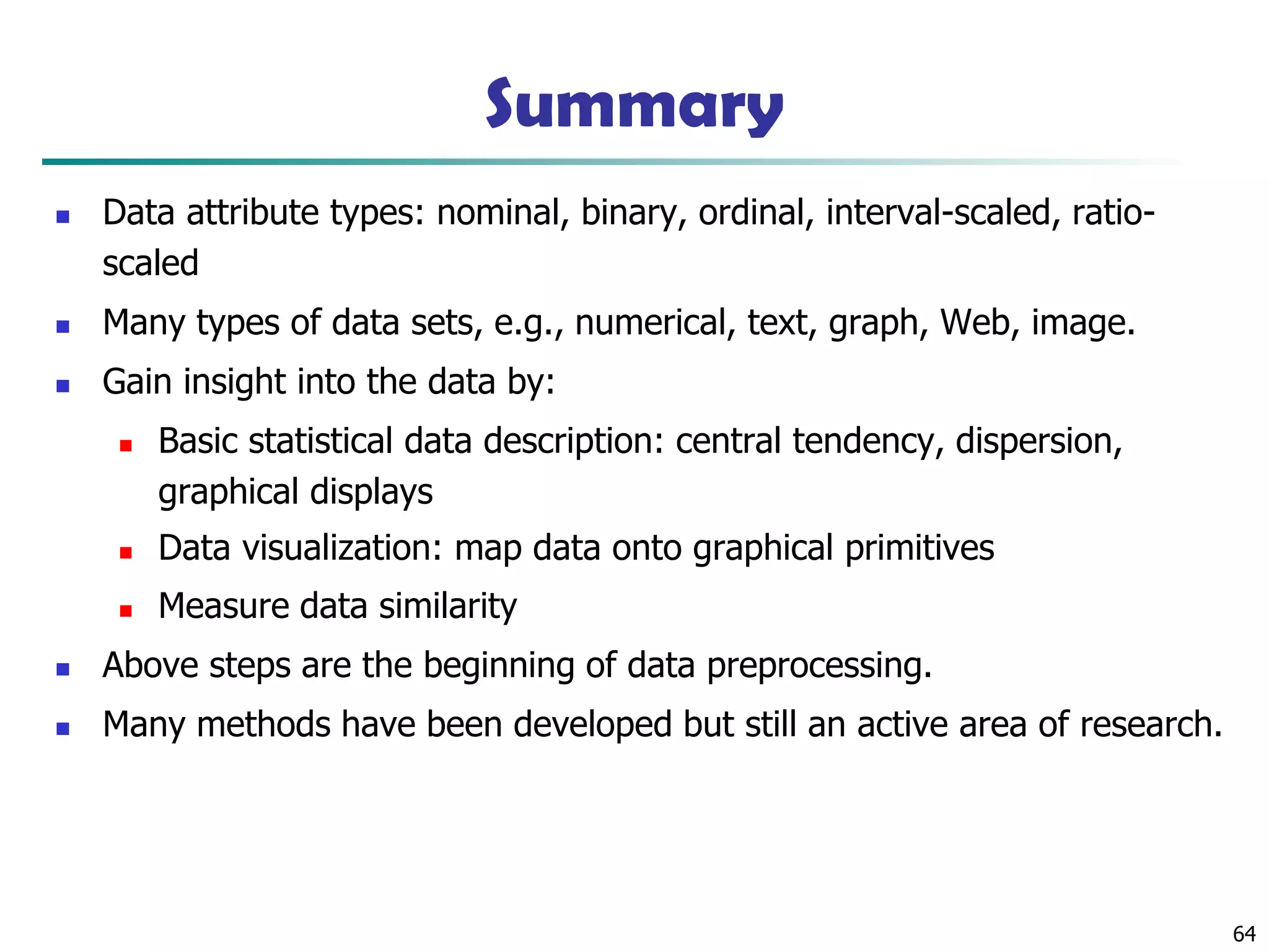 Summary
◼ Data attribute types: nominal, binary, ordinal, interval-scaled, ratio-
scaled
◼ Many types of data sets, e.g., numerical, text, graph, Web, image.
◼ Gain insight into the data by:
◼ Basic statistical data description: central tendency, dispersion,
graphical displays
◼ Data visualization: map data onto graphical primitives
◼ Measure data similarity
◼ Above steps are the beginning of data preprocessing.
◼ Many methods have been developed but still an active area of research.
64
 