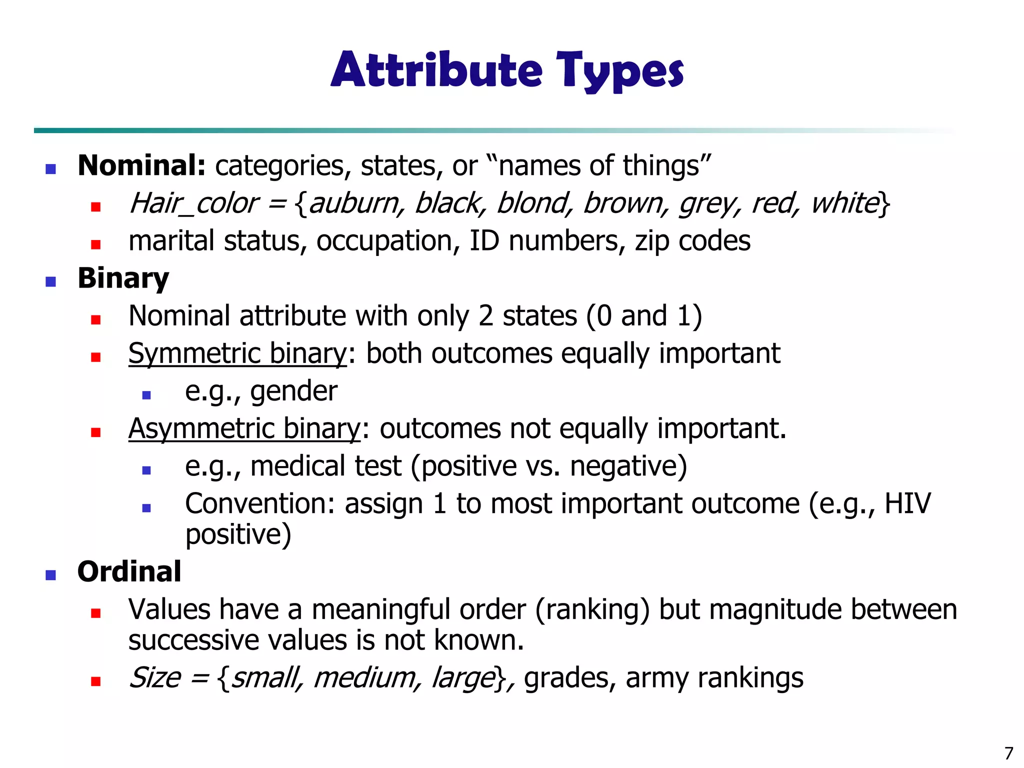 7
Attribute Types
◼ Nominal: categories, states, or “names of things”
◼ Hair_color = {auburn, black, blond, brown, grey, red, white}
◼ marital status, occupation, ID numbers, zip codes
◼ Binary
◼ Nominal attribute with only 2 states (0 and 1)
◼ Symmetric binary: both outcomes equally important
◼ e.g., gender
◼ Asymmetric binary: outcomes not equally important.
◼ e.g., medical test (positive vs. negative)
◼ Convention: assign 1 to most important outcome (e.g., HIV
positive)
◼ Ordinal
◼ Values have a meaningful order (ranking) but magnitude between
successive values is not known.
◼ Size = {small, medium, large}, grades, army rankings
 