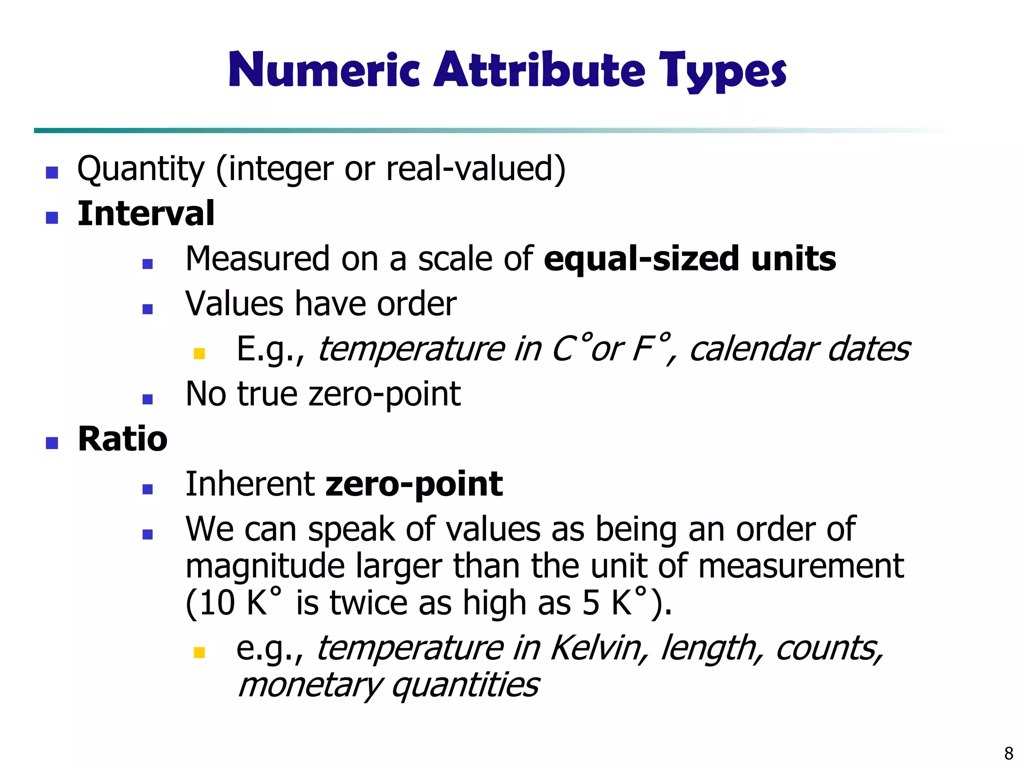 8
Numeric Attribute Types
◼ Quantity (integer or real-valued)
◼ Interval
◼ Measured on a scale of equal-sized units
◼ Values have order
◼ E.g., temperature in C˚or F˚, calendar dates
◼ No true zero-point
◼ Ratio
◼ Inherent zero-point
◼ We can speak of values as being an order of
magnitude larger than the unit of measurement
(10 K˚ is twice as high as 5 K˚).
◼ e.g., temperature in Kelvin, length, counts,
monetary quantities
 