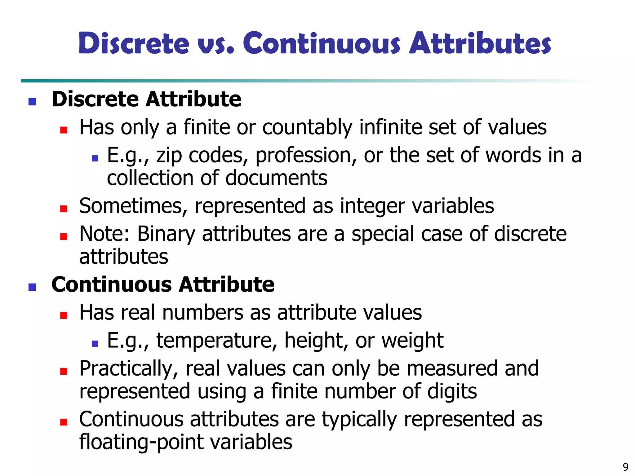 9
Discrete vs. Continuous Attributes
◼ Discrete Attribute
◼ Has only a finite or countably infinite set of values
◼ E.g., zip codes, profession, or the set of words in a
collection of documents
◼ Sometimes, represented as integer variables
◼ Note: Binary attributes are a special case of discrete
attributes
◼ Continuous Attribute
◼ Has real numbers as attribute values
◼ E.g., temperature, height, or weight
◼ Practically, real values can only be measured and
represented using a finite number of digits
◼ Continuous attributes are typically represented as
floating-point variables
 