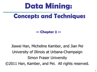 1
Data Mining:
Concepts and Techniques
— Chapter 2 —
Jiawei Han, Micheline Kamber, and Jian Pei
University of Illinois at Urbana-Champaign
Simon Fraser University
©2011 Han, Kamber, and Pei. All rights reserved.
 