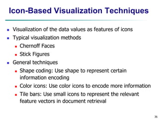 36
Icon-Based Visualization Techniques
 Visualization of the data values as features of icons
 Typical visualization methods
 Chernoff Faces
 Stick Figures
 General techniques
 Shape coding: Use shape to represent certain
information encoding
 Color icons: Use color icons to encode more information
 Tile bars: Use small icons to represent the relevant
feature vectors in document retrieval
 