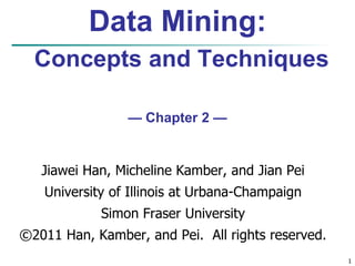 1
Data Mining:
Concepts and Techniques
— Chapter 2 —
Jiawei Han, Micheline Kamber, and Jian Pei
University of Illinois at Urbana-Champaign
Simon Fraser University
©2011 Han, Kamber, and Pei. All rights reserved.
 