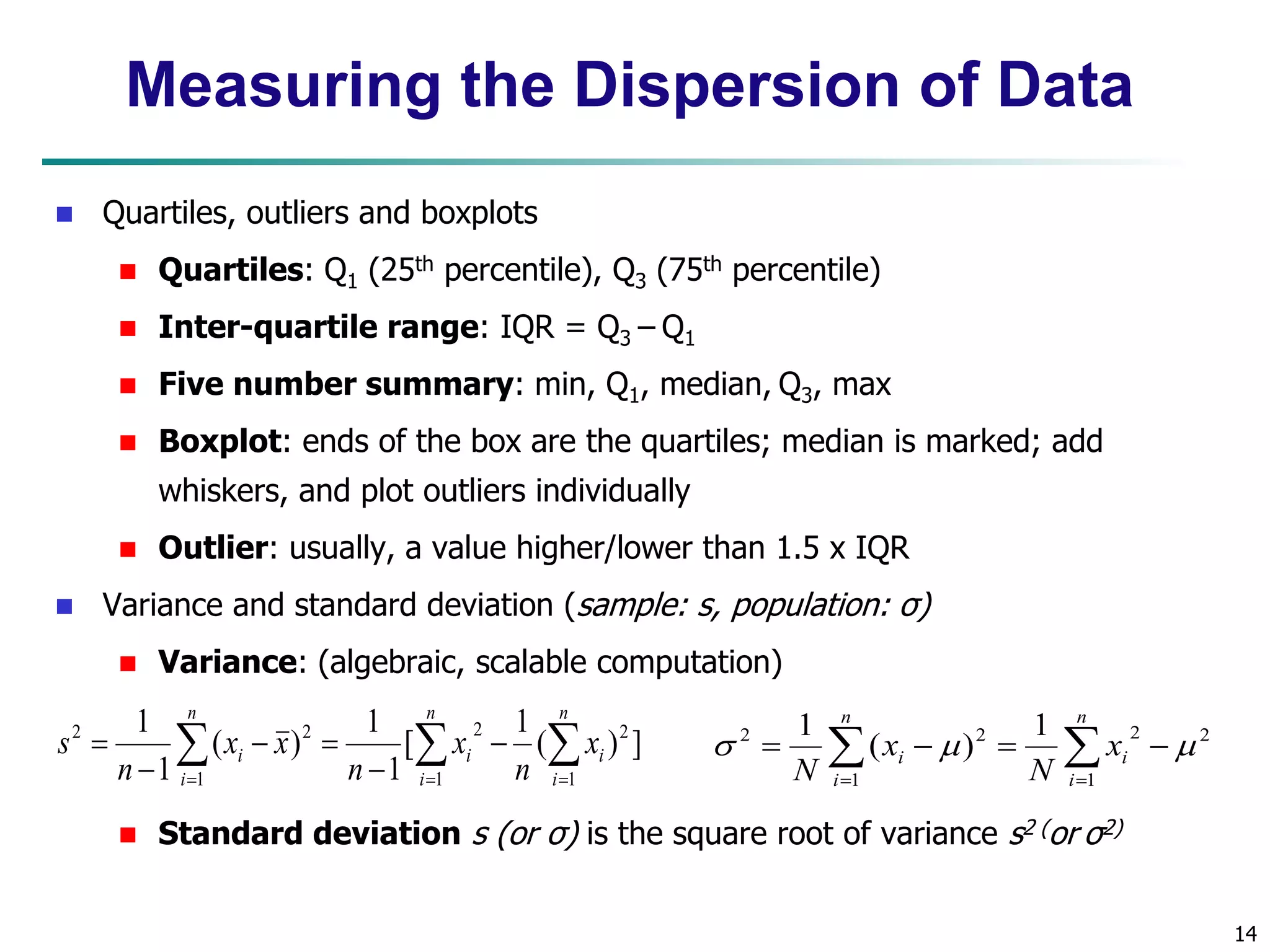 14
Measuring the Dispersion of Data
 Quartiles, outliers and boxplots
 Quartiles: Q1 (25th percentile), Q3 (75th percentile)
 Inter-quartile range: IQR = Q3 – Q1
 Five number summary: min, Q1, median, Q3, max
 Boxplot: ends of the box are the quartiles; median is marked; add
whiskers, and plot outliers individually
 Outlier: usually, a value higher/lower than 1.5 x IQR
 Variance and standard deviation (sample: s, population: σ)
 Variance: (algebraic, scalable computation)
 Standard deviation s (or σ) is the square root of variance s2 (or σ2)
 
  







n
i
n
i
i
i
n
i
i x
n
x
n
x
x
n
s
1 1
2
2
1
2
2
]
)
(
1
[
1
1
)
(
1
1

 





n
i
i
n
i
i x
N
x
N 1
2
2
1
2
2 1
)
(
1



 