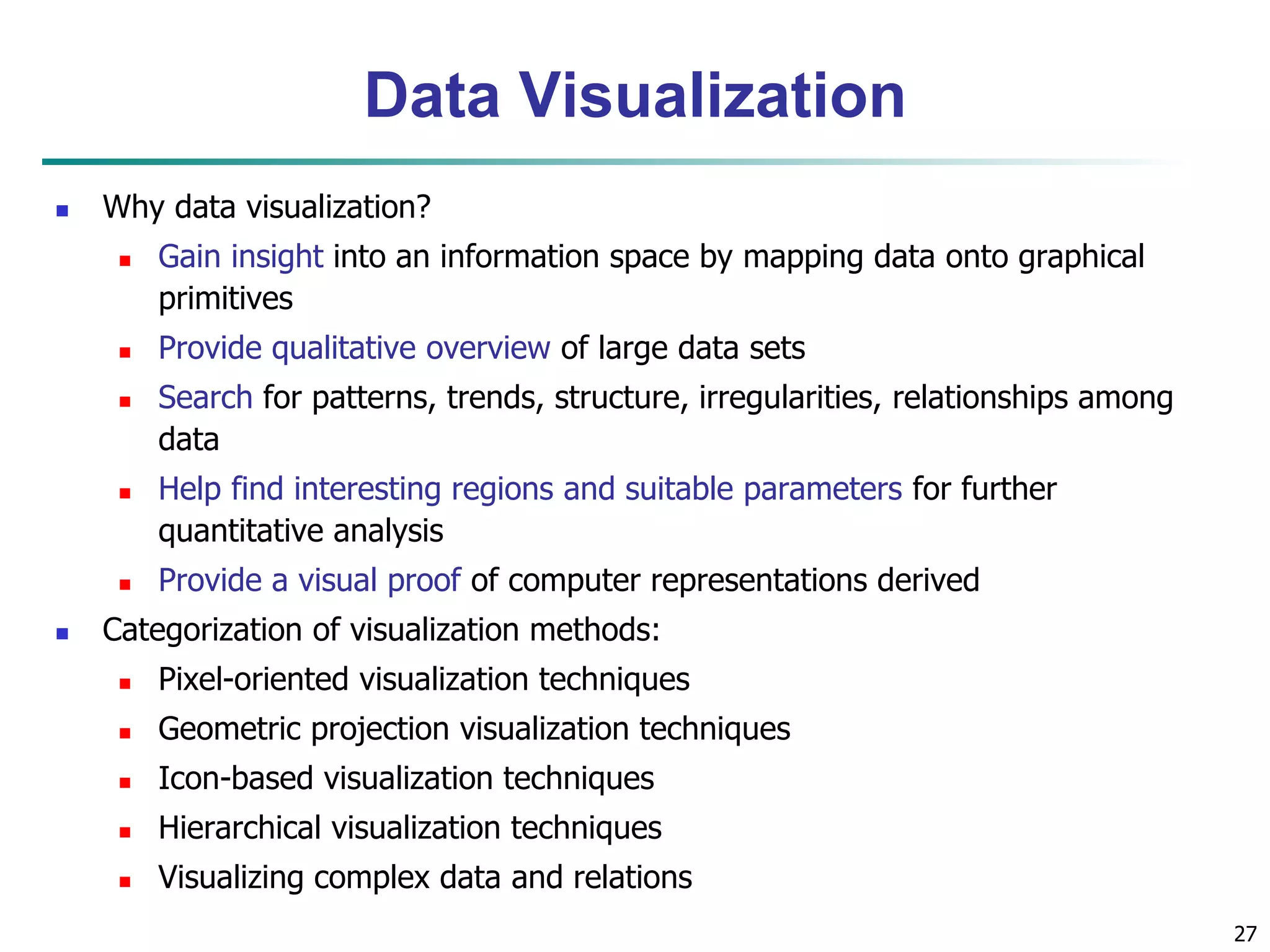 27
Data Visualization
 Why data visualization?
 Gain insight into an information space by mapping data onto graphical
primitives
 Provide qualitative overview of large data sets
 Search for patterns, trends, structure, irregularities, relationships among
data
 Help find interesting regions and suitable parameters for further
quantitative analysis
 Provide a visual proof of computer representations derived
 Categorization of visualization methods:
 Pixel-oriented visualization techniques
 Geometric projection visualization techniques
 Icon-based visualization techniques
 Hierarchical visualization techniques
 Visualizing complex data and relations
 