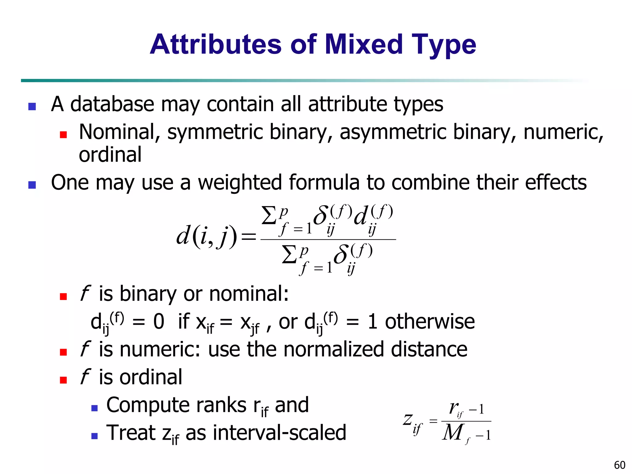 60
Attributes of Mixed Type
 A database may contain all attribute types
 Nominal, symmetric binary, asymmetric binary, numeric,
ordinal
 One may use a weighted formula to combine their effects
 f is binary or nominal:
dij
(f) = 0 if xif = xjf , or dij
(f) = 1 otherwise
 f is numeric: use the normalized distance
 f is ordinal
 Compute ranks rif and
 Treat zif as interval-scaled
)
(
1
)
(
)
(
1
)
,
( f
ij
p
f
f
ij
f
ij
p
f
d
j
i
d







1
1



f
if
M
r
zif
 