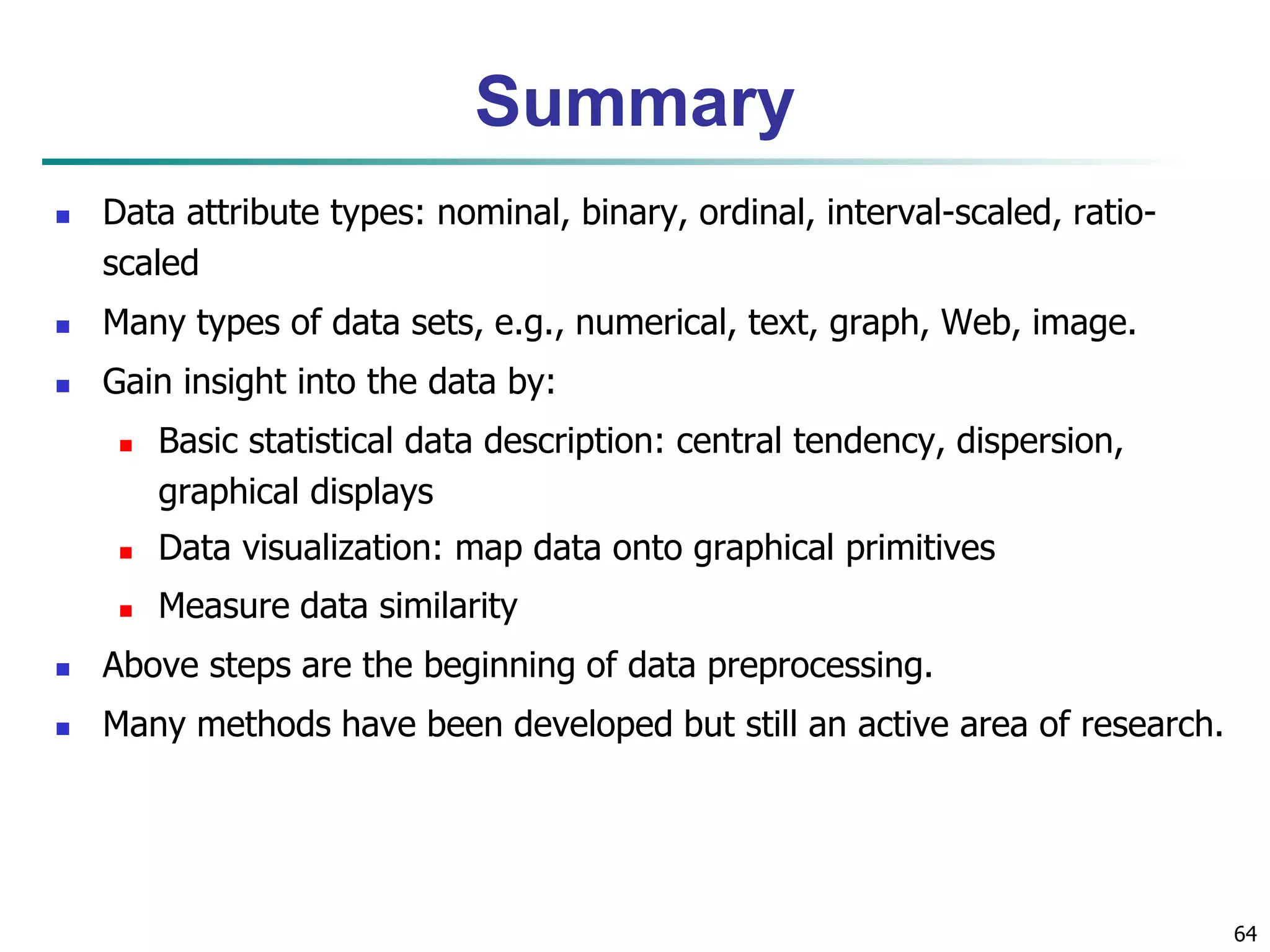 Summary
 Data attribute types: nominal, binary, ordinal, interval-scaled, ratio-
scaled
 Many types of data sets, e.g., numerical, text, graph, Web, image.
 Gain insight into the data by:
 Basic statistical data description: central tendency, dispersion,
graphical displays
 Data visualization: map data onto graphical primitives
 Measure data similarity
 Above steps are the beginning of data preprocessing.
 Many methods have been developed but still an active area of research.
64
 