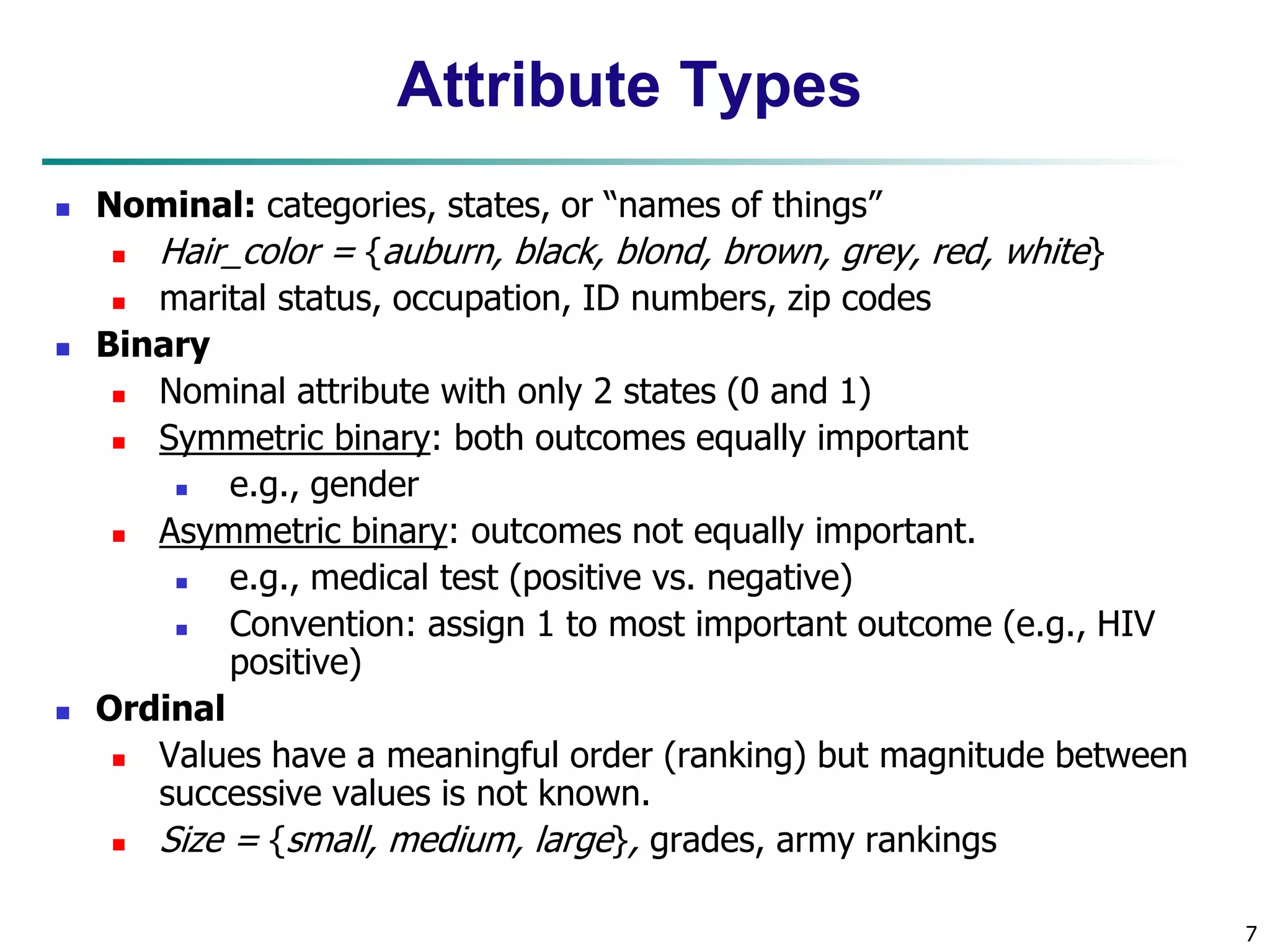 7
Attribute Types
 Nominal: categories, states, or “names of things”
 Hair_color = {auburn, black, blond, brown, grey, red, white}
 marital status, occupation, ID numbers, zip codes
 Binary
 Nominal attribute with only 2 states (0 and 1)
 Symmetric binary: both outcomes equally important
 e.g., gender
 Asymmetric binary: outcomes not equally important.
 e.g., medical test (positive vs. negative)
 Convention: assign 1 to most important outcome (e.g., HIV
positive)
 Ordinal
 Values have a meaningful order (ranking) but magnitude between
successive values is not known.
 Size = {small, medium, large}, grades, army rankings
 