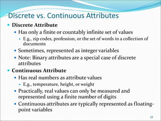 Discrete vs. Continuous Attributes
 Discrete Attribute
 Has only a finite or countably infinite set of values
 E.g., zip codes, profession, or the set of words in a collection of
documents
 Sometimes, represented as integer variables
 Note: Binary attributes are a special case of discrete
attributes
 Continuous Attribute
 Has real numbers as attribute values
 E.g., temperature, height, or weight
 Practically, real values can only be measured and
represented using a finite number of digits
 Continuous attributes are typically represented as floating-
point variables
10
 