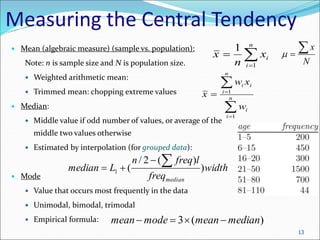 Measuring the Central Tendency
 Mean (algebraic measure) (sample vs. population):
Note: n is sample size and N is population size.
 Weighted arithmetic mean:
 Trimmed mean: chopping extreme values
 Median:
 Middle value if odd number of values, or average of the
middle two values otherwise
 Estimated by interpolation (for grouped data):
 Mode
 Value that occurs most frequently in the data
 Unimodal, bimodal, trimodal
 Empirical formula:
N
x



13



n
i
i
x
n
x
1
1




 n
i
i
n
i
i
i
w
x
w
x
1
1
width
freq
l
freq
n
L
median
median
)
)
(
2
/
(
1




)
(
3 median
mean
mode
mean 



 