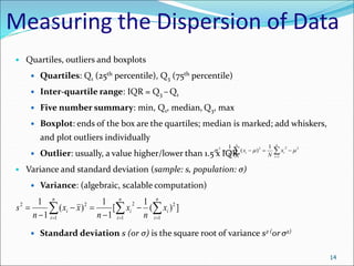 Measuring the Dispersion of Data
 Quartiles, outliers and boxplots
 Quartiles: Q1 (25th percentile), Q3 (75th percentile)
 Inter-quartile range: IQR = Q3 – Q1
 Five number summary: min, Q1, median, Q3, max
 Boxplot: ends of the box are the quartiles; median is marked; add whiskers,
and plot outliers individually
 Outlier: usually, a value higher/lower than 1.5 x IQR
 Variance and standard deviation (sample: s, population: σ)
 Variance: (algebraic, scalable computation)
 Standard deviation s (or σ) is the square root of variance s2 (or σ2)

 





n
i
i
n
i
i x
N
x
N 1
2
2
1
2
2 1
)
(
1



14
 
  







n
i
n
i
i
i
n
i
i x
n
x
n
x
x
n
s
1 1
2
2
1
2
2
]
)
(
1
[
1
1
)
(
1
1
 