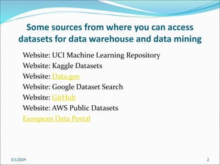 Some sources from where you can access
datasets for data warehouse and data mining
Website: UCI Machine Learning Repository
Website: Kaggle Datasets
Website: Data.gov
Website: Google Dataset Search
Website: GitHub
Website: AWS Public Datasets
European Data Portal
5/1/2024 2
 