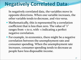 Negatively Correlated Data:
In negatively correlated data, the variables move in
opposite directions. When one variable increases, the
other variable tends to decrease, and vice versa.
 Mathematically, this is represented by a correlation
coefficient that is less than zero. The value of "r"
ranges from -1 to 0, with -1 indicating a perfect
negative correlation.
 For example, in economics, there might be a negative
correlation between the unemployment rate and
consumer spending. When the unemployment rate
increases, consumer spending tends to decrease as
people have less disposable income.
27
 
