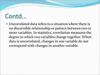 Contd…
 Uncorrelated data refers to a situation where there is
no discernible relationship or pattern between two or
more variables. In statistics, correlation measures the
degree to which two variables change together. When
data is uncorrelated, changes in one variable do not
correspond with changes in another variable.
 