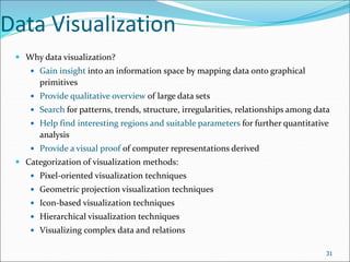 Data Visualization
 Why data visualization?
 Gain insight into an information space by mapping data onto graphical
primitives
 Provide qualitative overview of large data sets
 Search for patterns, trends, structure, irregularities, relationships among data
 Help find interesting regions and suitable parameters for further quantitative
analysis
 Provide a visual proof of computer representations derived
 Categorization of visualization methods:
 Pixel-oriented visualization techniques
 Geometric projection visualization techniques
 Icon-based visualization techniques
 Hierarchical visualization techniques
 Visualizing complex data and relations
31
 