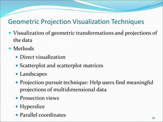 Geometric Projection Visualization Techniques
 Visualization of geometric transformations and projections of
the data
 Methods
 Direct visualization
 Scatterplot and scatterplot matrices
 Landscapes
 Projection pursuit technique: Help users find meaningful
projections of multidimensional data
 Prosection views
 Hyperslice
 Parallel coordinates 34
 