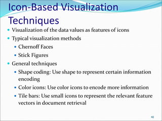 Icon-Based Visualization
Techniques
 Visualization of the data values as features of icons
 Typical visualization methods
 Chernoff Faces
 Stick Figures
 General techniques
 Shape coding: Use shape to represent certain information
encoding
 Color icons: Use color icons to encode more information
 Tile bars: Use small icons to represent the relevant feature
vectors in document retrieval
40
 