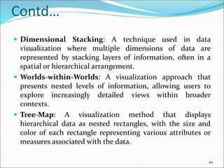 Contd…
 Dimensional Stacking: A technique used in data
visualization where multiple dimensions of data are
represented by stacking layers of information, often in a
spatial or hierarchical arrangement.
 Worlds-within-Worlds: A visualization approach that
presents nested levels of information, allowing users to
explore increasingly detailed views within broader
contexts.
 Tree-Map: A visualization method that displays
hierarchical data as nested rectangles, with the size and
color of each rectangle representing various attributes or
measures associated with the data.
44
 