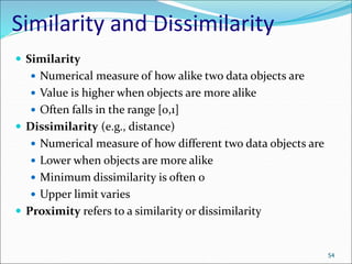 Similarity and Dissimilarity
 Similarity
 Numerical measure of how alike two data objects are
 Value is higher when objects are more alike
 Often falls in the range [0,1]
 Dissimilarity (e.g., distance)
 Numerical measure of how different two data objects are
 Lower when objects are more alike
 Minimum dissimilarity is often 0
 Upper limit varies
 Proximity refers to a similarity or dissimilarity
54
 