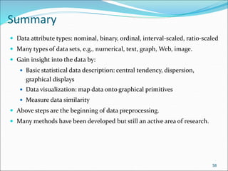 Summary
 Data attribute types: nominal, binary, ordinal, interval-scaled, ratio-scaled
 Many types of data sets, e.g., numerical, text, graph, Web, image.
 Gain insight into the data by:
 Basic statistical data description: central tendency, dispersion,
graphical displays
 Data visualization: map data onto graphical primitives
 Measure data similarity
 Above steps are the beginning of data preprocessing.
 Many methods have been developed but still an active area of research.
58
 