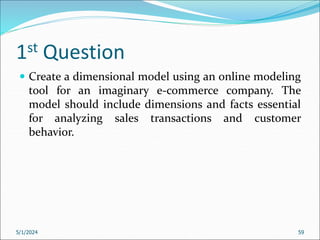 1st Question
 Create a dimensional model using an online modeling
tool for an imaginary e-commerce company. The
model should include dimensions and facts essential
for analyzing sales transactions and customer
behavior.
5/1/2024 59
 