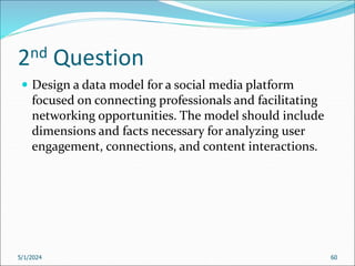 2nd Question
 Design a data model for a social media platform
focused on connecting professionals and facilitating
networking opportunities. The model should include
dimensions and facts necessary for analyzing user
engagement, connections, and content interactions.
5/1/2024 60
 