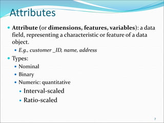 Attributes
 Attribute (or dimensions, features, variables): a data
field, representing a characteristic or feature of a data
object.
 E.g., customer _ID, name, address
 Types:
 Nominal
 Binary
 Numeric: quantitative
 Interval-scaled
 Ratio-scaled
7
 