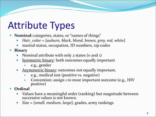 Attribute Types
 Nominal: categories, states, or “names of things”
 Hair_color = {auburn, black, blond, brown, grey, red, white}
 marital status, occupation, ID numbers, zip codes
 Binary
 Nominal attribute with only 2 states (0 and 1)
 Symmetric binary: both outcomes equally important
 e.g., gender
 Asymmetric binary: outcomes not equally important.
 e.g., medical test (positive vs. negative)
 Convention: assign 1 to most important outcome (e.g., HIV
positive)
 Ordinal
 Values have a meaningful order (ranking) but magnitude between
successive values is not known.
 Size = {small, medium, large}, grades, army rankings
8
 
